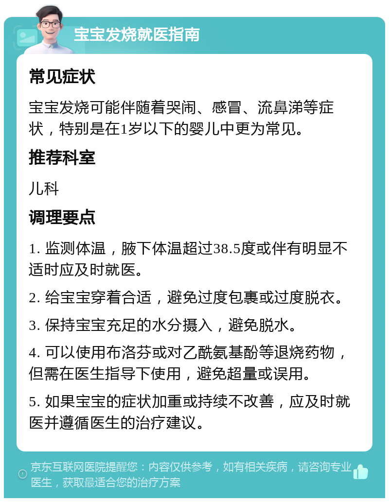 宝宝发烧就医指南 常见症状 宝宝发烧可能伴随着哭闹、感冒、流鼻涕等症状，特别是在1岁以下的婴儿中更为常见。 推荐科室 儿科 调理要点 1. 监测体温，腋下体温超过38.5度或伴有明显不适时应及时就医。 2. 给宝宝穿着合适，避免过度包裹或过度脱衣。 3. 保持宝宝充足的水分摄入，避免脱水。 4. 可以使用布洛芬或对乙酰氨基酚等退烧药物，但需在医生指导下使用，避免超量或误用。 5. 如果宝宝的症状加重或持续不改善，应及时就医并遵循医生的治疗建议。