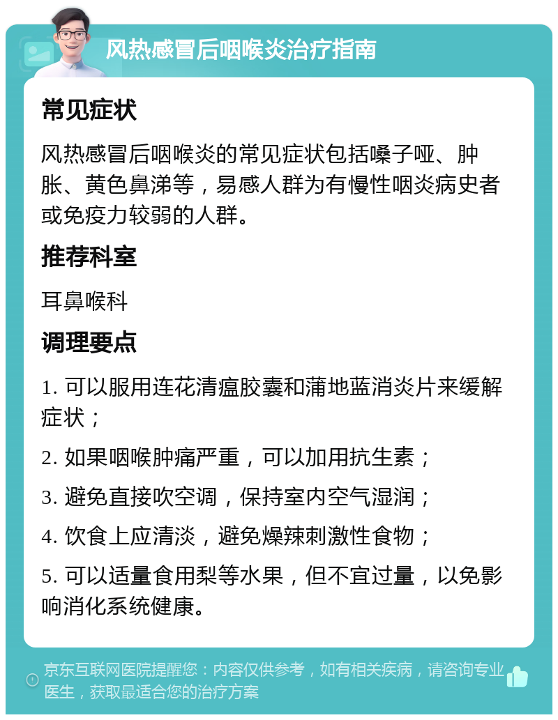 风热感冒后咽喉炎治疗指南 常见症状 风热感冒后咽喉炎的常见症状包括嗓子哑、肿胀、黄色鼻涕等，易感人群为有慢性咽炎病史者或免疫力较弱的人群。 推荐科室 耳鼻喉科 调理要点 1. 可以服用连花清瘟胶囊和蒲地蓝消炎片来缓解症状； 2. 如果咽喉肿痛严重，可以加用抗生素； 3. 避免直接吹空调，保持室内空气湿润； 4. 饮食上应清淡，避免燥辣刺激性食物； 5. 可以适量食用梨等水果，但不宜过量，以免影响消化系统健康。