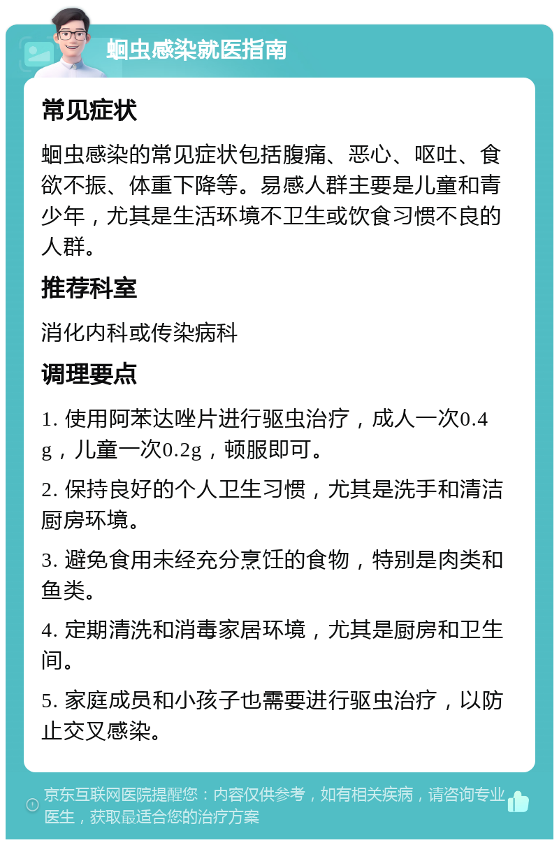 蛔虫感染就医指南 常见症状 蛔虫感染的常见症状包括腹痛、恶心、呕吐、食欲不振、体重下降等。易感人群主要是儿童和青少年，尤其是生活环境不卫生或饮食习惯不良的人群。 推荐科室 消化内科或传染病科 调理要点 1. 使用阿苯达唑片进行驱虫治疗，成人一次0.4g，儿童一次0.2g，顿服即可。 2. 保持良好的个人卫生习惯，尤其是洗手和清洁厨房环境。 3. 避免食用未经充分烹饪的食物，特别是肉类和鱼类。 4. 定期清洗和消毒家居环境，尤其是厨房和卫生间。 5. 家庭成员和小孩子也需要进行驱虫治疗，以防止交叉感染。