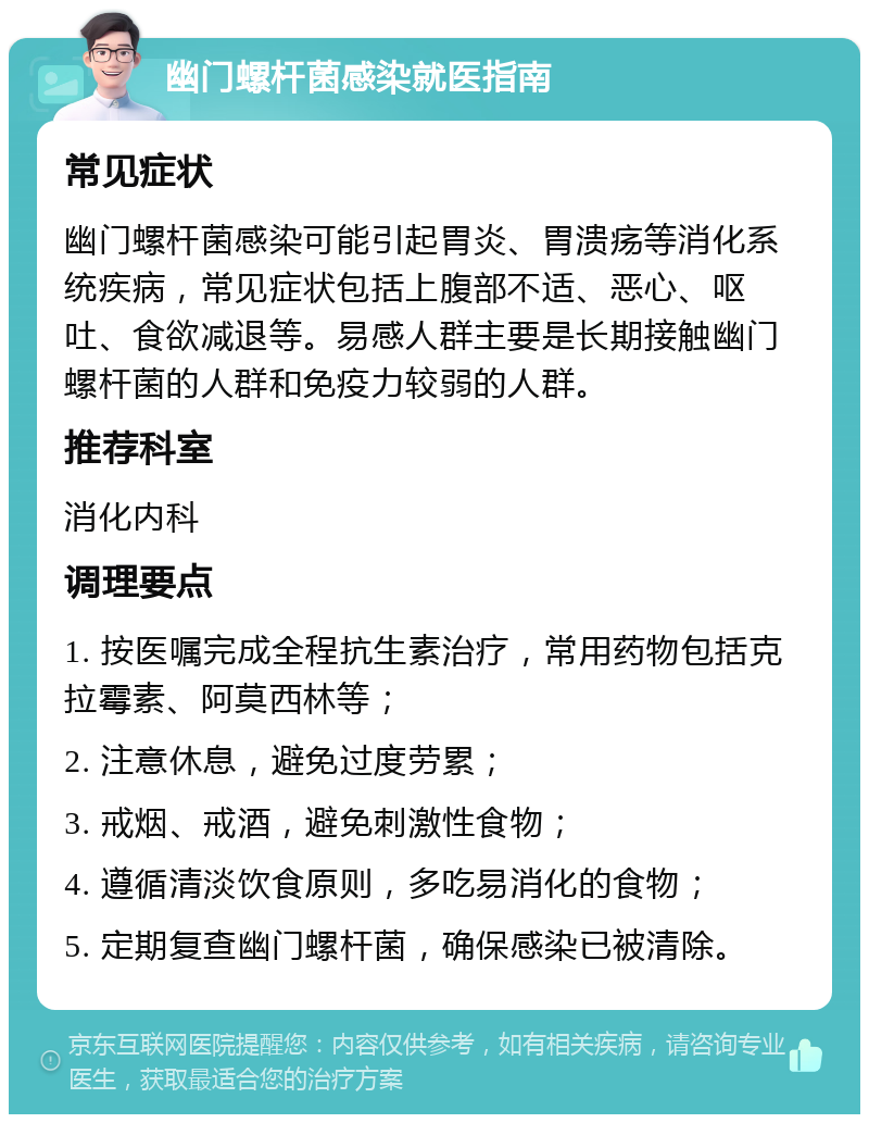 幽门螺杆菌感染就医指南 常见症状 幽门螺杆菌感染可能引起胃炎、胃溃疡等消化系统疾病，常见症状包括上腹部不适、恶心、呕吐、食欲减退等。易感人群主要是长期接触幽门螺杆菌的人群和免疫力较弱的人群。 推荐科室 消化内科 调理要点 1. 按医嘱完成全程抗生素治疗，常用药物包括克拉霉素、阿莫西林等； 2. 注意休息，避免过度劳累； 3. 戒烟、戒酒，避免刺激性食物； 4. 遵循清淡饮食原则，多吃易消化的食物； 5. 定期复查幽门螺杆菌，确保感染已被清除。