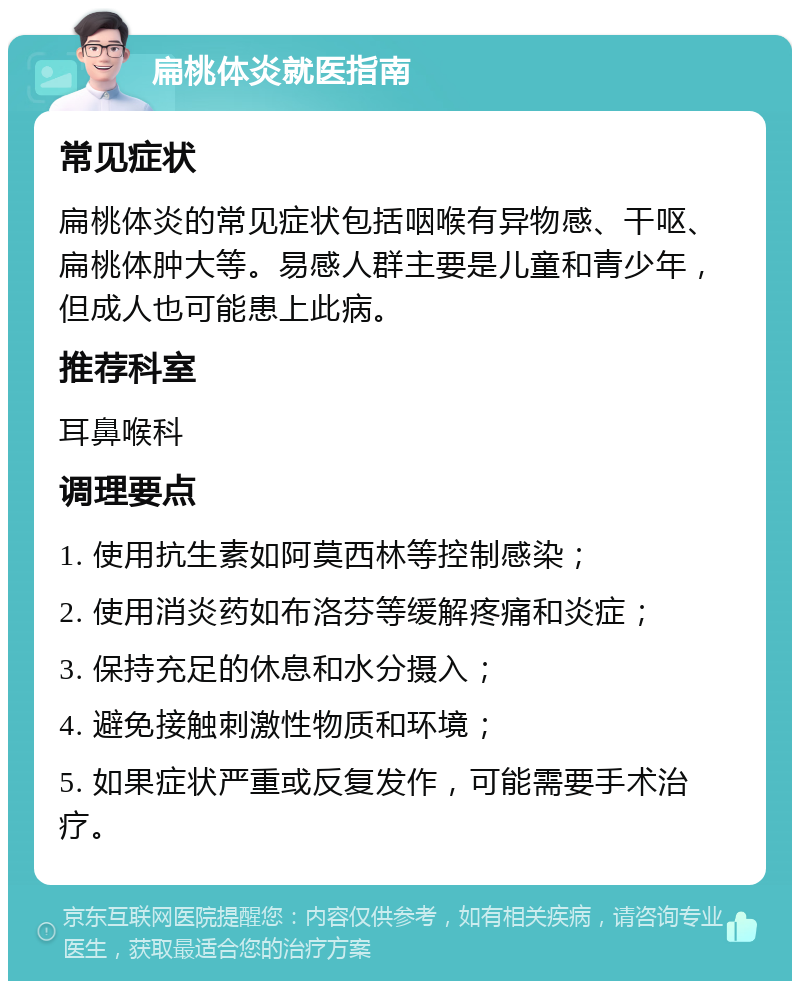 扁桃体炎就医指南 常见症状 扁桃体炎的常见症状包括咽喉有异物感、干呕、扁桃体肿大等。易感人群主要是儿童和青少年，但成人也可能患上此病。 推荐科室 耳鼻喉科 调理要点 1. 使用抗生素如阿莫西林等控制感染； 2. 使用消炎药如布洛芬等缓解疼痛和炎症； 3. 保持充足的休息和水分摄入； 4. 避免接触刺激性物质和环境； 5. 如果症状严重或反复发作，可能需要手术治疗。