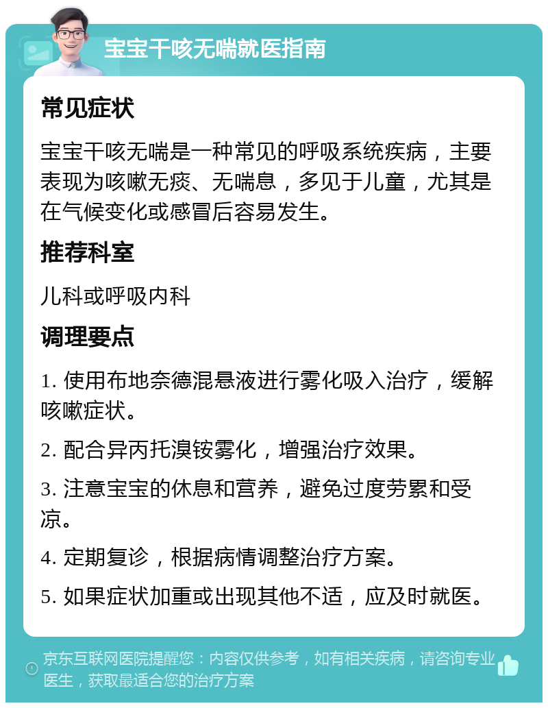 宝宝干咳无喘就医指南 常见症状 宝宝干咳无喘是一种常见的呼吸系统疾病，主要表现为咳嗽无痰、无喘息，多见于儿童，尤其是在气候变化或感冒后容易发生。 推荐科室 儿科或呼吸内科 调理要点 1. 使用布地奈德混悬液进行雾化吸入治疗，缓解咳嗽症状。 2. 配合异丙托溴铵雾化，增强治疗效果。 3. 注意宝宝的休息和营养，避免过度劳累和受凉。 4. 定期复诊，根据病情调整治疗方案。 5. 如果症状加重或出现其他不适，应及时就医。