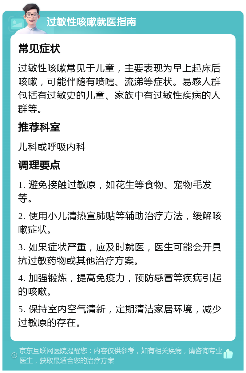 过敏性咳嗽就医指南 常见症状 过敏性咳嗽常见于儿童，主要表现为早上起床后咳嗽，可能伴随有喷嚏、流涕等症状。易感人群包括有过敏史的儿童、家族中有过敏性疾病的人群等。 推荐科室 儿科或呼吸内科 调理要点 1. 避免接触过敏原，如花生等食物、宠物毛发等。 2. 使用小儿清热宣肺贴等辅助治疗方法，缓解咳嗽症状。 3. 如果症状严重，应及时就医，医生可能会开具抗过敏药物或其他治疗方案。 4. 加强锻炼，提高免疫力，预防感冒等疾病引起的咳嗽。 5. 保持室内空气清新，定期清洁家居环境，减少过敏原的存在。