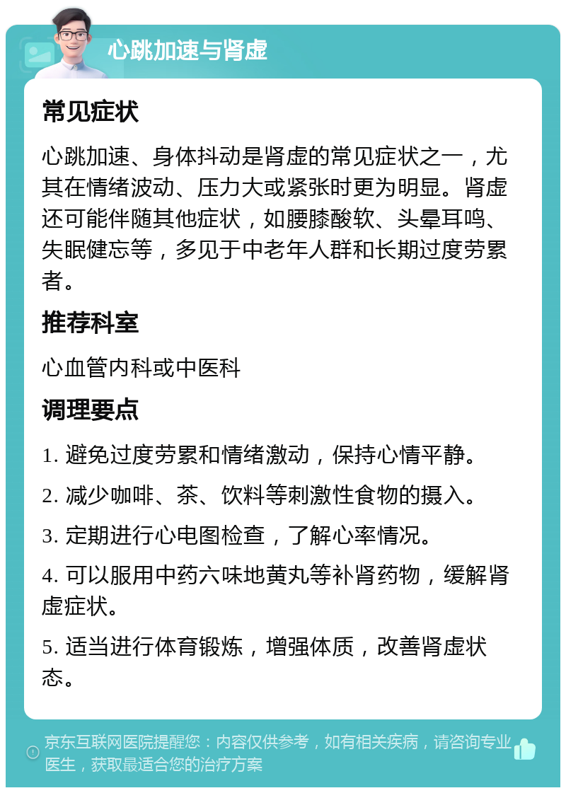 心跳加速与肾虚 常见症状 心跳加速、身体抖动是肾虚的常见症状之一，尤其在情绪波动、压力大或紧张时更为明显。肾虚还可能伴随其他症状，如腰膝酸软、头晕耳鸣、失眠健忘等，多见于中老年人群和长期过度劳累者。 推荐科室 心血管内科或中医科 调理要点 1. 避免过度劳累和情绪激动，保持心情平静。 2. 减少咖啡、茶、饮料等刺激性食物的摄入。 3. 定期进行心电图检查，了解心率情况。 4. 可以服用中药六味地黄丸等补肾药物，缓解肾虚症状。 5. 适当进行体育锻炼，增强体质，改善肾虚状态。