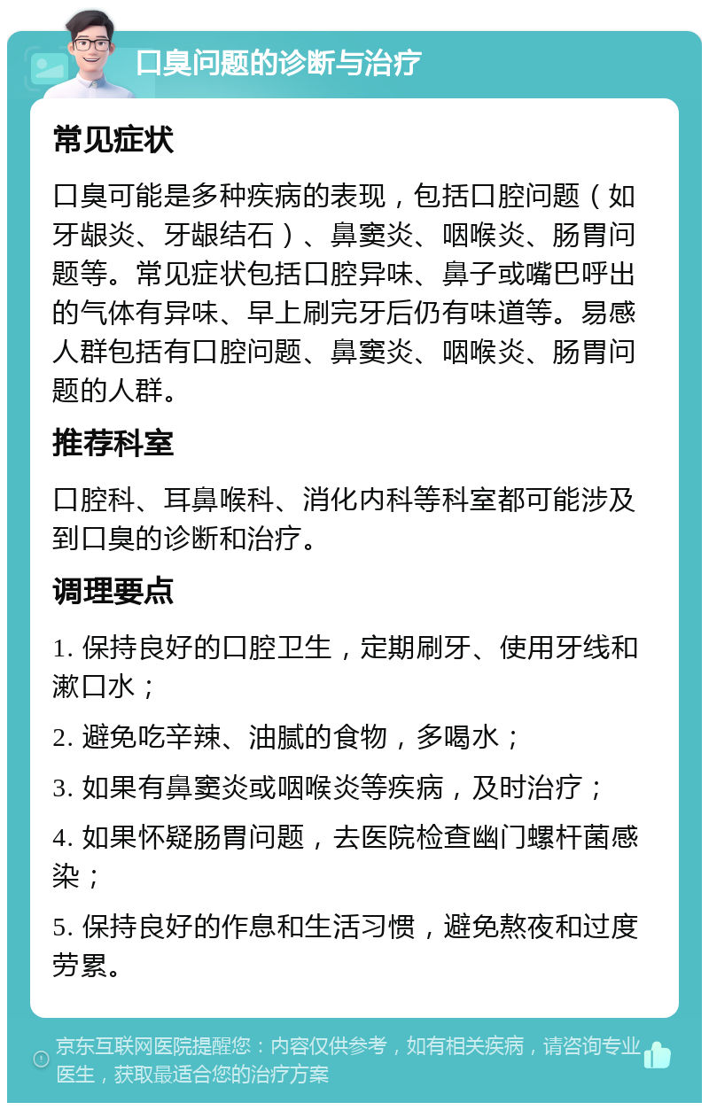 口臭问题的诊断与治疗 常见症状 口臭可能是多种疾病的表现，包括口腔问题（如牙龈炎、牙龈结石）、鼻窦炎、咽喉炎、肠胃问题等。常见症状包括口腔异味、鼻子或嘴巴呼出的气体有异味、早上刷完牙后仍有味道等。易感人群包括有口腔问题、鼻窦炎、咽喉炎、肠胃问题的人群。 推荐科室 口腔科、耳鼻喉科、消化内科等科室都可能涉及到口臭的诊断和治疗。 调理要点 1. 保持良好的口腔卫生，定期刷牙、使用牙线和漱口水； 2. 避免吃辛辣、油腻的食物，多喝水； 3. 如果有鼻窦炎或咽喉炎等疾病，及时治疗； 4. 如果怀疑肠胃问题，去医院检查幽门螺杆菌感染； 5. 保持良好的作息和生活习惯，避免熬夜和过度劳累。