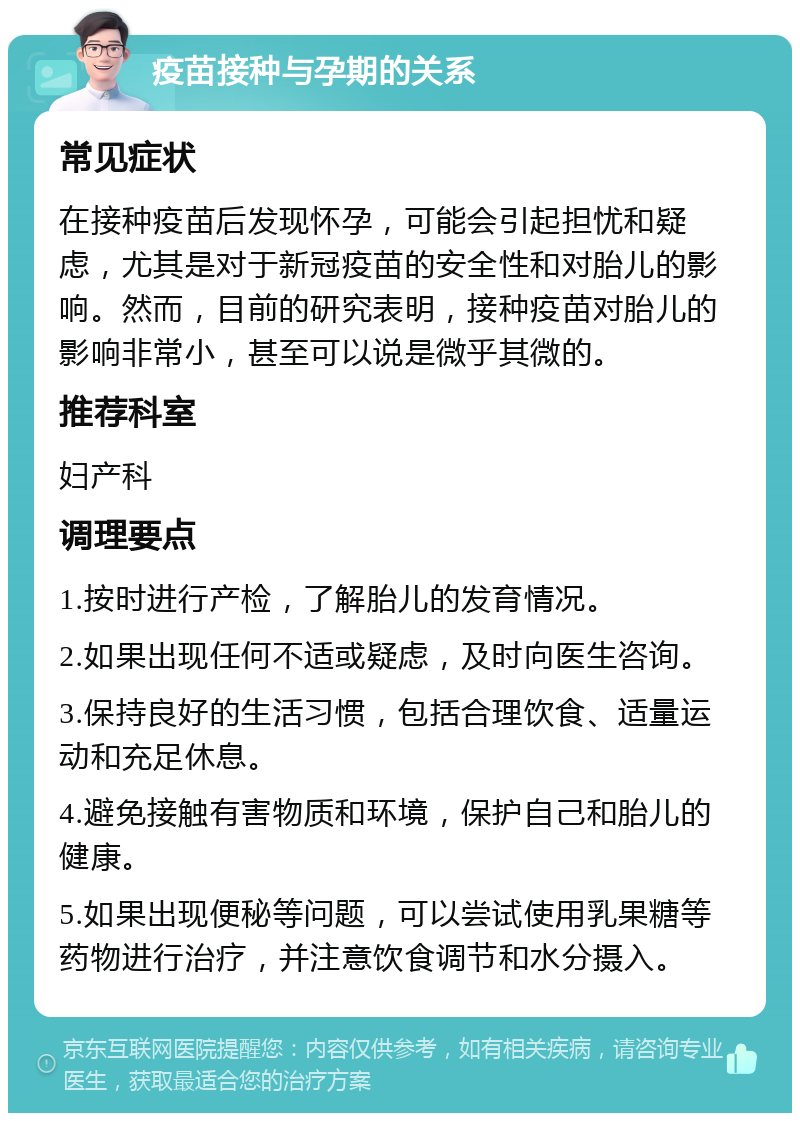 疫苗接种与孕期的关系 常见症状 在接种疫苗后发现怀孕，可能会引起担忧和疑虑，尤其是对于新冠疫苗的安全性和对胎儿的影响。然而，目前的研究表明，接种疫苗对胎儿的影响非常小，甚至可以说是微乎其微的。 推荐科室 妇产科 调理要点 1.按时进行产检，了解胎儿的发育情况。 2.如果出现任何不适或疑虑，及时向医生咨询。 3.保持良好的生活习惯，包括合理饮食、适量运动和充足休息。 4.避免接触有害物质和环境，保护自己和胎儿的健康。 5.如果出现便秘等问题，可以尝试使用乳果糖等药物进行治疗，并注意饮食调节和水分摄入。