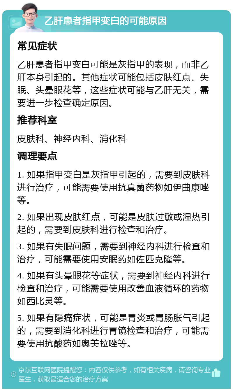 乙肝患者指甲变白的可能原因 常见症状 乙肝患者指甲变白可能是灰指甲的表现，而非乙肝本身引起的。其他症状可能包括皮肤红点、失眠、头晕眼花等，这些症状可能与乙肝无关，需要进一步检查确定原因。 推荐科室 皮肤科、神经内科、消化科 调理要点 1. 如果指甲变白是灰指甲引起的，需要到皮肤科进行治疗，可能需要使用抗真菌药物如伊曲康唑等。 2. 如果出现皮肤红点，可能是皮肤过敏或湿热引起的，需要到皮肤科进行检查和治疗。 3. 如果有失眠问题，需要到神经内科进行检查和治疗，可能需要使用安眠药如佐匹克隆等。 4. 如果有头晕眼花等症状，需要到神经内科进行检查和治疗，可能需要使用改善血液循环的药物如西比灵等。 5. 如果有隐痛症状，可能是胃炎或胃肠胀气引起的，需要到消化科进行胃镜检查和治疗，可能需要使用抗酸药如奥美拉唑等。