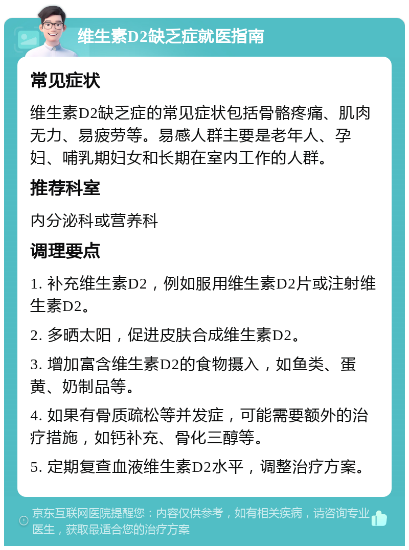 维生素D2缺乏症就医指南 常见症状 维生素D2缺乏症的常见症状包括骨骼疼痛、肌肉无力、易疲劳等。易感人群主要是老年人、孕妇、哺乳期妇女和长期在室内工作的人群。 推荐科室 内分泌科或营养科 调理要点 1. 补充维生素D2，例如服用维生素D2片或注射维生素D2。 2. 多晒太阳，促进皮肤合成维生素D2。 3. 增加富含维生素D2的食物摄入，如鱼类、蛋黄、奶制品等。 4. 如果有骨质疏松等并发症，可能需要额外的治疗措施，如钙补充、骨化三醇等。 5. 定期复查血液维生素D2水平，调整治疗方案。