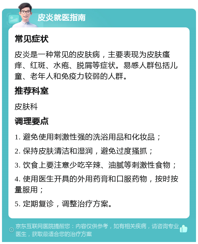 皮炎就医指南 常见症状 皮炎是一种常见的皮肤病，主要表现为皮肤瘙痒、红斑、水疱、脱屑等症状。易感人群包括儿童、老年人和免疫力较弱的人群。 推荐科室 皮肤科 调理要点 1. 避免使用刺激性强的洗浴用品和化妆品； 2. 保持皮肤清洁和湿润，避免过度搔抓； 3. 饮食上要注意少吃辛辣、油腻等刺激性食物； 4. 使用医生开具的外用药膏和口服药物，按时按量服用； 5. 定期复诊，调整治疗方案。