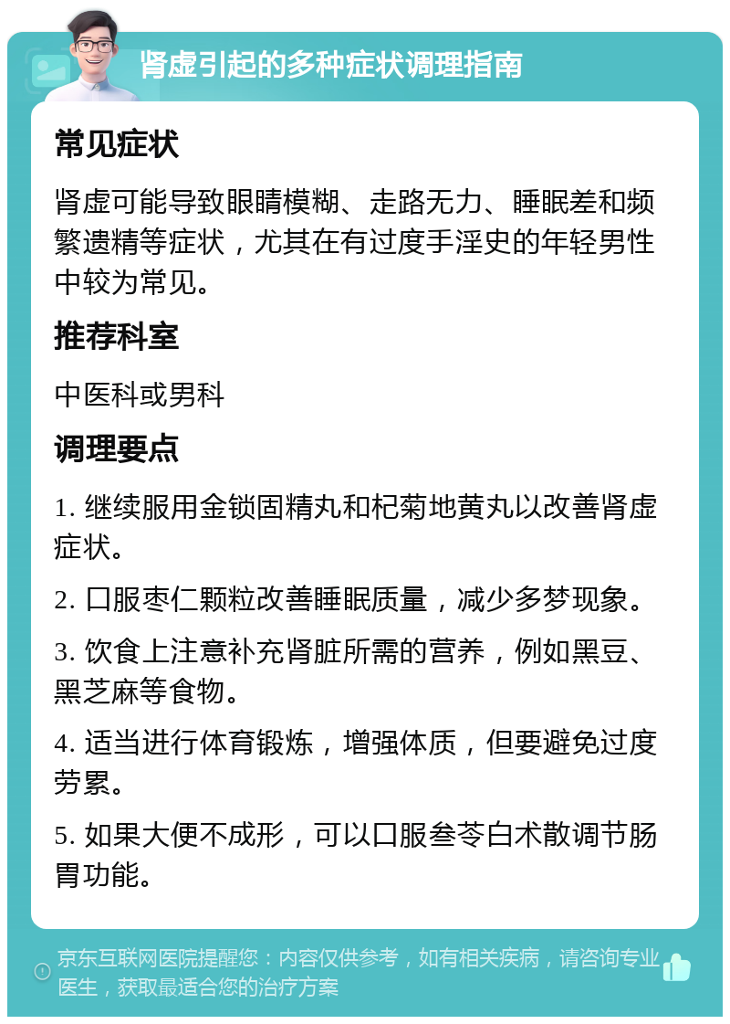 肾虚引起的多种症状调理指南 常见症状 肾虚可能导致眼睛模糊、走路无力、睡眠差和频繁遗精等症状，尤其在有过度手淫史的年轻男性中较为常见。 推荐科室 中医科或男科 调理要点 1. 继续服用金锁固精丸和杞菊地黄丸以改善肾虚症状。 2. 口服枣仁颗粒改善睡眠质量，减少多梦现象。 3. 饮食上注意补充肾脏所需的营养，例如黑豆、黑芝麻等食物。 4. 适当进行体育锻炼，增强体质，但要避免过度劳累。 5. 如果大便不成形，可以口服叁苓白术散调节肠胃功能。