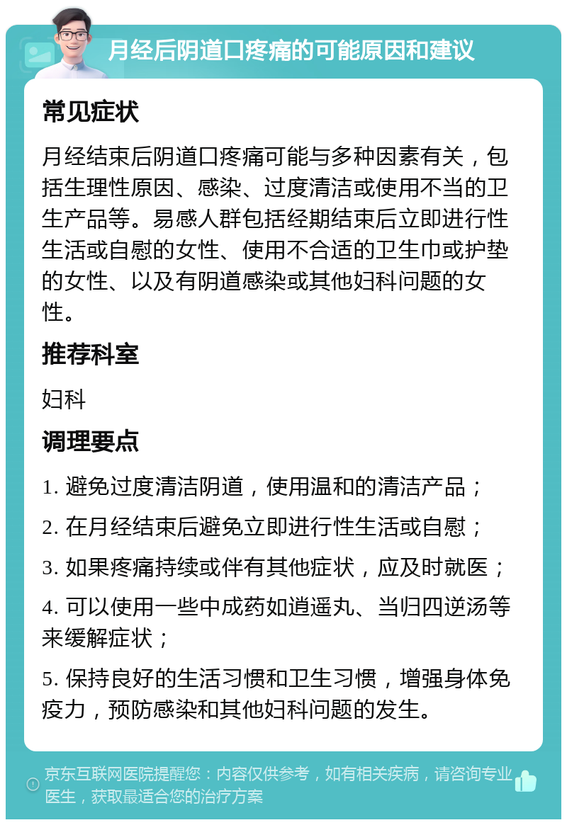 月经后阴道口疼痛的可能原因和建议 常见症状 月经结束后阴道口疼痛可能与多种因素有关，包括生理性原因、感染、过度清洁或使用不当的卫生产品等。易感人群包括经期结束后立即进行性生活或自慰的女性、使用不合适的卫生巾或护垫的女性、以及有阴道感染或其他妇科问题的女性。 推荐科室 妇科 调理要点 1. 避免过度清洁阴道，使用温和的清洁产品； 2. 在月经结束后避免立即进行性生活或自慰； 3. 如果疼痛持续或伴有其他症状，应及时就医； 4. 可以使用一些中成药如逍遥丸、当归四逆汤等来缓解症状； 5. 保持良好的生活习惯和卫生习惯，增强身体免疫力，预防感染和其他妇科问题的发生。