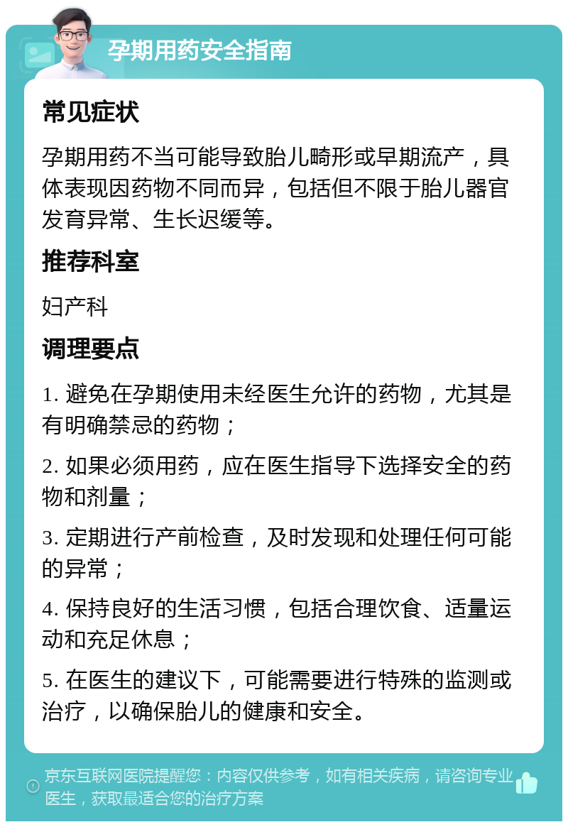 孕期用药安全指南 常见症状 孕期用药不当可能导致胎儿畸形或早期流产，具体表现因药物不同而异，包括但不限于胎儿器官发育异常、生长迟缓等。 推荐科室 妇产科 调理要点 1. 避免在孕期使用未经医生允许的药物，尤其是有明确禁忌的药物； 2. 如果必须用药，应在医生指导下选择安全的药物和剂量； 3. 定期进行产前检查，及时发现和处理任何可能的异常； 4. 保持良好的生活习惯，包括合理饮食、适量运动和充足休息； 5. 在医生的建议下，可能需要进行特殊的监测或治疗，以确保胎儿的健康和安全。