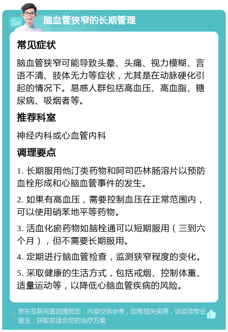 脑血管狭窄的长期管理 常见症状 脑血管狭窄可能导致头晕、头痛、视力模糊、言语不清、肢体无力等症状，尤其是在动脉硬化引起的情况下。易感人群包括高血压、高血脂、糖尿病、吸烟者等。 推荐科室 神经内科或心血管内科 调理要点 1. 长期服用他汀类药物和阿司匹林肠溶片以预防血栓形成和心脑血管事件的发生。 2. 如果有高血压，需要控制血压在正常范围内，可以使用硝苯地平等药物。 3. 活血化瘀药物如脑栓通可以短期服用（三到六个月），但不需要长期服用。 4. 定期进行脑血管检查，监测狭窄程度的变化。 5. 采取健康的生活方式，包括戒烟、控制体重、适量运动等，以降低心脑血管疾病的风险。