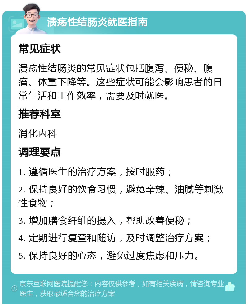 溃疡性结肠炎就医指南 常见症状 溃疡性结肠炎的常见症状包括腹泻、便秘、腹痛、体重下降等。这些症状可能会影响患者的日常生活和工作效率，需要及时就医。 推荐科室 消化内科 调理要点 1. 遵循医生的治疗方案，按时服药； 2. 保持良好的饮食习惯，避免辛辣、油腻等刺激性食物； 3. 增加膳食纤维的摄入，帮助改善便秘； 4. 定期进行复查和随访，及时调整治疗方案； 5. 保持良好的心态，避免过度焦虑和压力。