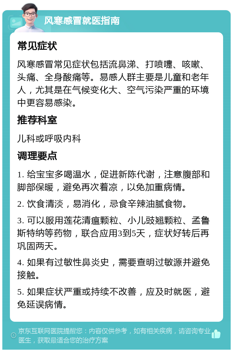 风寒感冒就医指南 常见症状 风寒感冒常见症状包括流鼻涕、打喷嚏、咳嗽、头痛、全身酸痛等。易感人群主要是儿童和老年人，尤其是在气候变化大、空气污染严重的环境中更容易感染。 推荐科室 儿科或呼吸内科 调理要点 1. 给宝宝多喝温水，促进新陈代谢，注意腹部和脚部保暖，避免再次着凉，以免加重病情。 2. 饮食清淡，易消化，忌食辛辣油腻食物。 3. 可以服用莲花清瘟颗粒、小儿豉翘颗粒、孟鲁斯特纳等药物，联合应用3到5天，症状好转后再巩固两天。 4. 如果有过敏性鼻炎史，需要查明过敏源并避免接触。 5. 如果症状严重或持续不改善，应及时就医，避免延误病情。