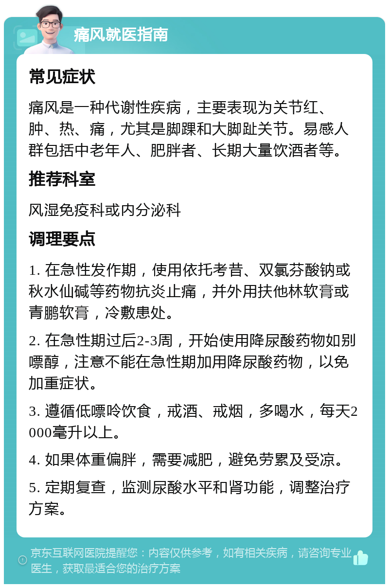 痛风就医指南 常见症状 痛风是一种代谢性疾病，主要表现为关节红、肿、热、痛，尤其是脚踝和大脚趾关节。易感人群包括中老年人、肥胖者、长期大量饮酒者等。 推荐科室 风湿免疫科或内分泌科 调理要点 1. 在急性发作期，使用依托考昔、双氯芬酸钠或秋水仙碱等药物抗炎止痛，并外用扶他林软膏或青鹏软膏，冷敷患处。 2. 在急性期过后2-3周，开始使用降尿酸药物如别嘌醇，注意不能在急性期加用降尿酸药物，以免加重症状。 3. 遵循低嘌呤饮食，戒酒、戒烟，多喝水，每天2000毫升以上。 4. 如果体重偏胖，需要减肥，避免劳累及受凉。 5. 定期复查，监测尿酸水平和肾功能，调整治疗方案。