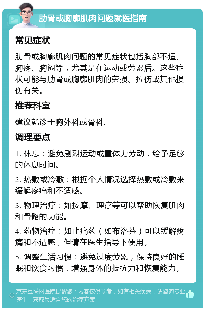 肋骨或胸廓肌肉问题就医指南 常见症状 肋骨或胸廓肌肉问题的常见症状包括胸部不适、胸疼、胸闷等，尤其是在运动或劳累后。这些症状可能与肋骨或胸廓肌肉的劳损、拉伤或其他损伤有关。 推荐科室 建议就诊于胸外科或骨科。 调理要点 1. 休息：避免剧烈运动或重体力劳动，给予足够的休息时间。 2. 热敷或冷敷：根据个人情况选择热敷或冷敷来缓解疼痛和不适感。 3. 物理治疗：如按摩、理疗等可以帮助恢复肌肉和骨骼的功能。 4. 药物治疗：如止痛药（如布洛芬）可以缓解疼痛和不适感，但请在医生指导下使用。 5. 调整生活习惯：避免过度劳累，保持良好的睡眠和饮食习惯，增强身体的抵抗力和恢复能力。