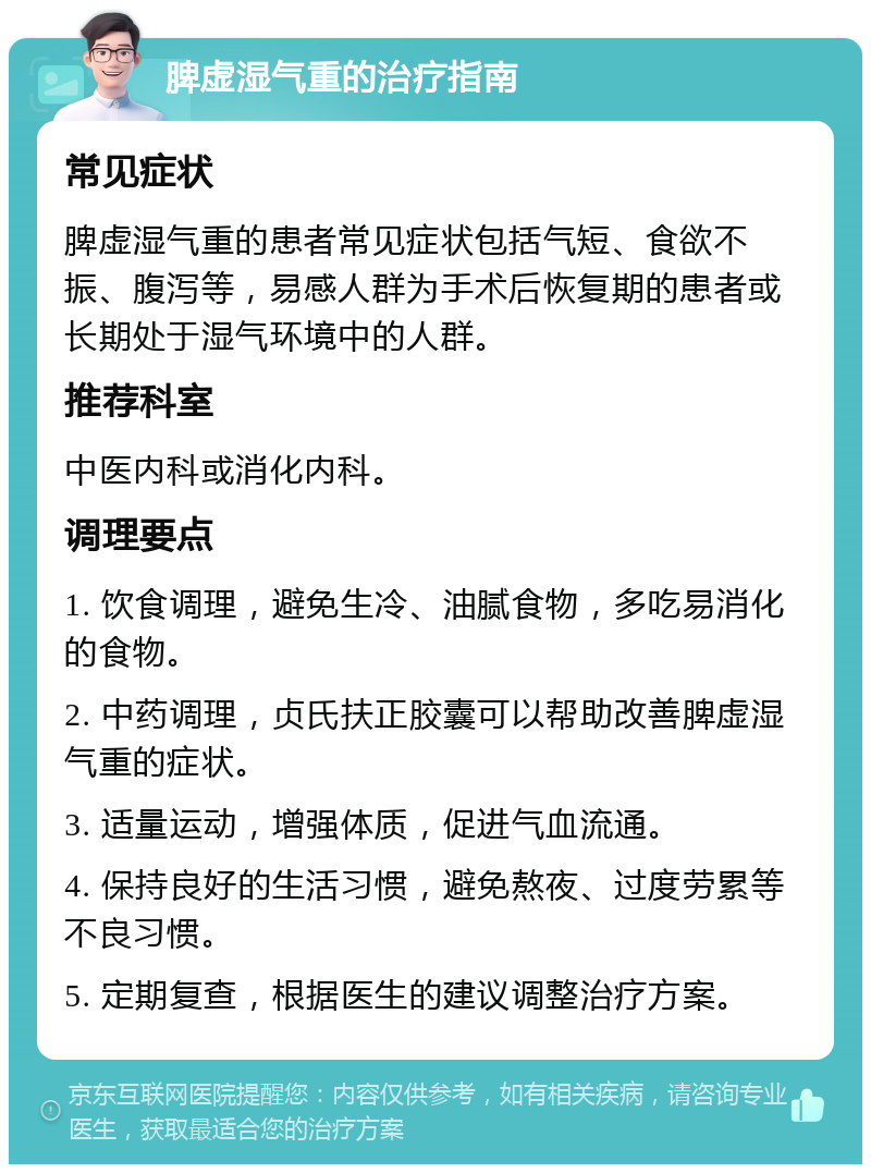 脾虚湿气重的治疗指南 常见症状 脾虚湿气重的患者常见症状包括气短、食欲不振、腹泻等，易感人群为手术后恢复期的患者或长期处于湿气环境中的人群。 推荐科室 中医内科或消化内科。 调理要点 1. 饮食调理，避免生冷、油腻食物，多吃易消化的食物。 2. 中药调理，贞氏扶正胶囊可以帮助改善脾虚湿气重的症状。 3. 适量运动，增强体质，促进气血流通。 4. 保持良好的生活习惯，避免熬夜、过度劳累等不良习惯。 5. 定期复查，根据医生的建议调整治疗方案。