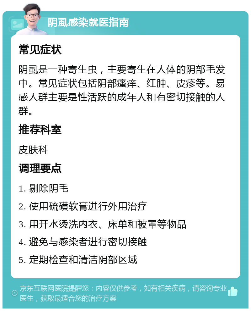 阴虱感染就医指南 常见症状 阴虱是一种寄生虫，主要寄生在人体的阴部毛发中。常见症状包括阴部瘙痒、红肿、皮疹等。易感人群主要是性活跃的成年人和有密切接触的人群。 推荐科室 皮肤科 调理要点 1. 剔除阴毛 2. 使用硫磺软膏进行外用治疗 3. 用开水烫洗内衣、床单和被罩等物品 4. 避免与感染者进行密切接触 5. 定期检查和清洁阴部区域