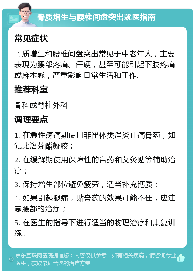 骨质增生与腰椎间盘突出就医指南 常见症状 骨质增生和腰椎间盘突出常见于中老年人，主要表现为腰部疼痛、僵硬，甚至可能引起下肢疼痛或麻木感，严重影响日常生活和工作。 推荐科室 骨科或脊柱外科 调理要点 1. 在急性疼痛期使用非甾体类消炎止痛膏药，如氟比洛芬酯凝胶； 2. 在缓解期使用保障性的膏药和艾灸贴等辅助治疗； 3. 保持增生部位避免疲劳，适当补充钙质； 4. 如果引起腿痛，贴膏药的效果可能不佳，应注意腰部的治疗； 5. 在医生的指导下进行适当的物理治疗和康复训练。