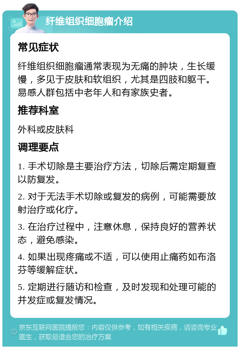 纤维组织细胞瘤介绍 常见症状 纤维组织细胞瘤通常表现为无痛的肿块，生长缓慢，多见于皮肤和软组织，尤其是四肢和躯干。易感人群包括中老年人和有家族史者。 推荐科室 外科或皮肤科 调理要点 1. 手术切除是主要治疗方法，切除后需定期复查以防复发。 2. 对于无法手术切除或复发的病例，可能需要放射治疗或化疗。 3. 在治疗过程中，注意休息，保持良好的营养状态，避免感染。 4. 如果出现疼痛或不适，可以使用止痛药如布洛芬等缓解症状。 5. 定期进行随访和检查，及时发现和处理可能的并发症或复发情况。