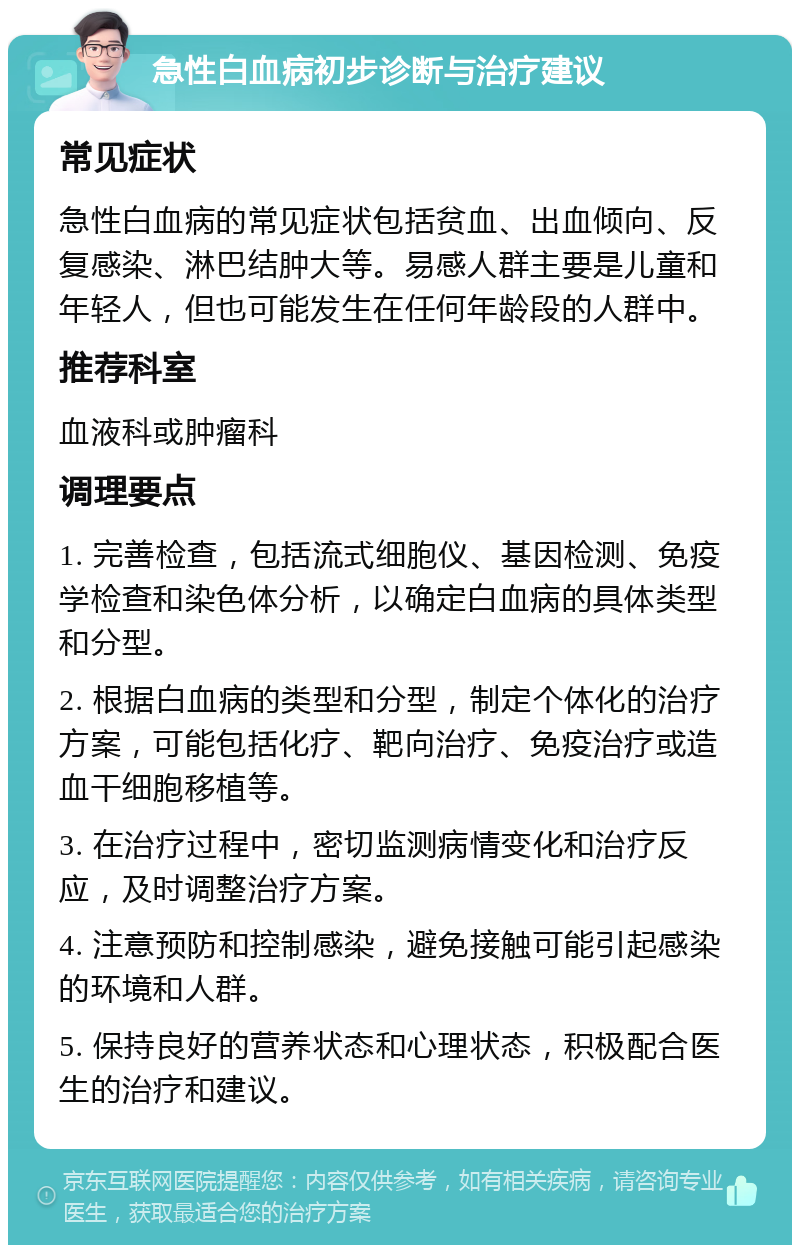 急性白血病初步诊断与治疗建议 常见症状 急性白血病的常见症状包括贫血、出血倾向、反复感染、淋巴结肿大等。易感人群主要是儿童和年轻人，但也可能发生在任何年龄段的人群中。 推荐科室 血液科或肿瘤科 调理要点 1. 完善检查，包括流式细胞仪、基因检测、免疫学检查和染色体分析，以确定白血病的具体类型和分型。 2. 根据白血病的类型和分型，制定个体化的治疗方案，可能包括化疗、靶向治疗、免疫治疗或造血干细胞移植等。 3. 在治疗过程中，密切监测病情变化和治疗反应，及时调整治疗方案。 4. 注意预防和控制感染，避免接触可能引起感染的环境和人群。 5. 保持良好的营养状态和心理状态，积极配合医生的治疗和建议。