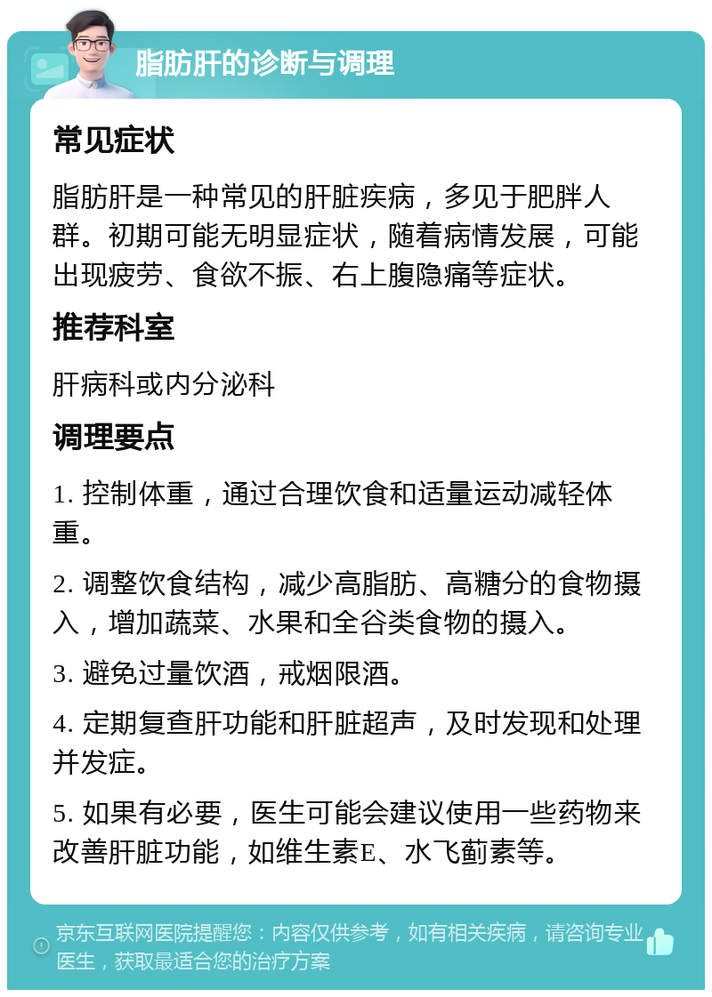 脂肪肝的诊断与调理 常见症状 脂肪肝是一种常见的肝脏疾病，多见于肥胖人群。初期可能无明显症状，随着病情发展，可能出现疲劳、食欲不振、右上腹隐痛等症状。 推荐科室 肝病科或内分泌科 调理要点 1. 控制体重，通过合理饮食和适量运动减轻体重。 2. 调整饮食结构，减少高脂肪、高糖分的食物摄入，增加蔬菜、水果和全谷类食物的摄入。 3. 避免过量饮酒，戒烟限酒。 4. 定期复查肝功能和肝脏超声，及时发现和处理并发症。 5. 如果有必要，医生可能会建议使用一些药物来改善肝脏功能，如维生素E、水飞蓟素等。