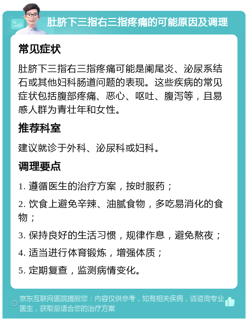 肚脐下三指右三指疼痛的可能原因及调理 常见症状 肚脐下三指右三指疼痛可能是阑尾炎、泌尿系结石或其他妇科肠道问题的表现。这些疾病的常见症状包括腹部疼痛、恶心、呕吐、腹泻等，且易感人群为青壮年和女性。 推荐科室 建议就诊于外科、泌尿科或妇科。 调理要点 1. 遵循医生的治疗方案，按时服药； 2. 饮食上避免辛辣、油腻食物，多吃易消化的食物； 3. 保持良好的生活习惯，规律作息，避免熬夜； 4. 适当进行体育锻炼，增强体质； 5. 定期复查，监测病情变化。