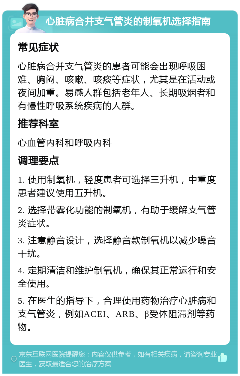 心脏病合并支气管炎的制氧机选择指南 常见症状 心脏病合并支气管炎的患者可能会出现呼吸困难、胸闷、咳嗽、咳痰等症状，尤其是在活动或夜间加重。易感人群包括老年人、长期吸烟者和有慢性呼吸系统疾病的人群。 推荐科室 心血管内科和呼吸内科 调理要点 1. 使用制氧机，轻度患者可选择三升机，中重度患者建议使用五升机。 2. 选择带雾化功能的制氧机，有助于缓解支气管炎症状。 3. 注意静音设计，选择静音款制氧机以减少噪音干扰。 4. 定期清洁和维护制氧机，确保其正常运行和安全使用。 5. 在医生的指导下，合理使用药物治疗心脏病和支气管炎，例如ACEI、ARB、β受体阻滞剂等药物。