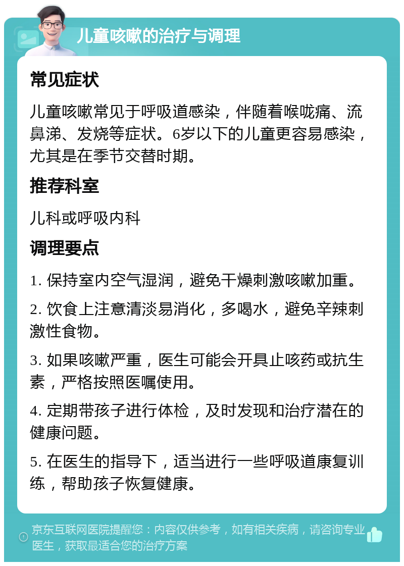 儿童咳嗽的治疗与调理 常见症状 儿童咳嗽常见于呼吸道感染，伴随着喉咙痛、流鼻涕、发烧等症状。6岁以下的儿童更容易感染，尤其是在季节交替时期。 推荐科室 儿科或呼吸内科 调理要点 1. 保持室内空气湿润，避免干燥刺激咳嗽加重。 2. 饮食上注意清淡易消化，多喝水，避免辛辣刺激性食物。 3. 如果咳嗽严重，医生可能会开具止咳药或抗生素，严格按照医嘱使用。 4. 定期带孩子进行体检，及时发现和治疗潜在的健康问题。 5. 在医生的指导下，适当进行一些呼吸道康复训练，帮助孩子恢复健康。