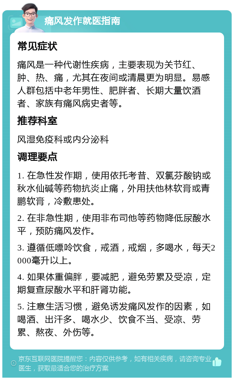 痛风发作就医指南 常见症状 痛风是一种代谢性疾病，主要表现为关节红、肿、热、痛，尤其在夜间或清晨更为明显。易感人群包括中老年男性、肥胖者、长期大量饮酒者、家族有痛风病史者等。 推荐科室 风湿免疫科或内分泌科 调理要点 1. 在急性发作期，使用依托考昔、双氯芬酸钠或秋水仙碱等药物抗炎止痛，外用扶他林软膏或青鹏软膏，冷敷患处。 2. 在非急性期，使用非布司他等药物降低尿酸水平，预防痛风发作。 3. 遵循低嘌呤饮食，戒酒，戒烟，多喝水，每天2000毫升以上。 4. 如果体重偏胖，要减肥，避免劳累及受凉，定期复查尿酸水平和肝肾功能。 5. 注意生活习惯，避免诱发痛风发作的因素，如喝酒、出汗多、喝水少、饮食不当、受凉、劳累、熬夜、外伤等。