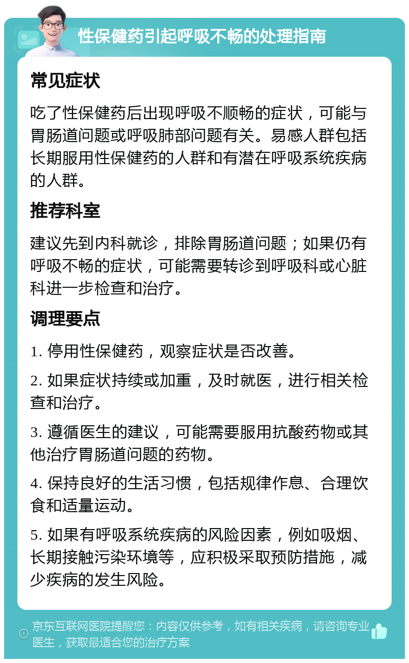 性保健药引起呼吸不畅的处理指南 常见症状 吃了性保健药后出现呼吸不顺畅的症状，可能与胃肠道问题或呼吸肺部问题有关。易感人群包括长期服用性保健药的人群和有潜在呼吸系统疾病的人群。 推荐科室 建议先到内科就诊，排除胃肠道问题；如果仍有呼吸不畅的症状，可能需要转诊到呼吸科或心脏科进一步检查和治疗。 调理要点 1. 停用性保健药，观察症状是否改善。 2. 如果症状持续或加重，及时就医，进行相关检查和治疗。 3. 遵循医生的建议，可能需要服用抗酸药物或其他治疗胃肠道问题的药物。 4. 保持良好的生活习惯，包括规律作息、合理饮食和适量运动。 5. 如果有呼吸系统疾病的风险因素，例如吸烟、长期接触污染环境等，应积极采取预防措施，减少疾病的发生风险。