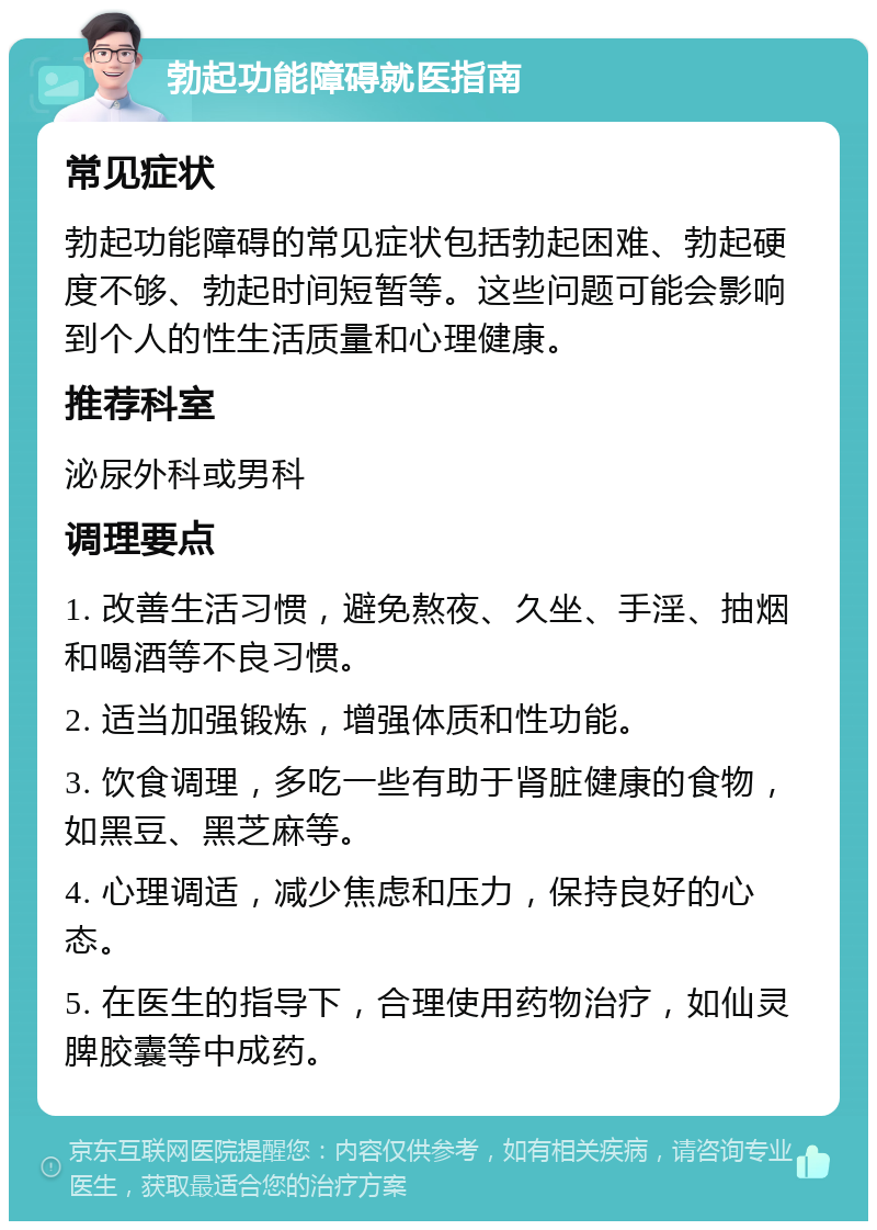 勃起功能障碍就医指南 常见症状 勃起功能障碍的常见症状包括勃起困难、勃起硬度不够、勃起时间短暂等。这些问题可能会影响到个人的性生活质量和心理健康。 推荐科室 泌尿外科或男科 调理要点 1. 改善生活习惯，避免熬夜、久坐、手淫、抽烟和喝酒等不良习惯。 2. 适当加强锻炼，增强体质和性功能。 3. 饮食调理，多吃一些有助于肾脏健康的食物，如黑豆、黑芝麻等。 4. 心理调适，减少焦虑和压力，保持良好的心态。 5. 在医生的指导下，合理使用药物治疗，如仙灵脾胶囊等中成药。