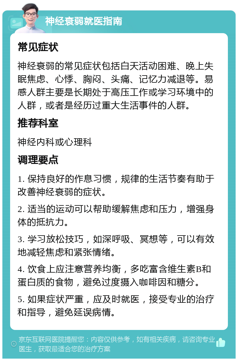 神经衰弱就医指南 常见症状 神经衰弱的常见症状包括白天活动困难、晚上失眠焦虑、心悸、胸闷、头痛、记忆力减退等。易感人群主要是长期处于高压工作或学习环境中的人群，或者是经历过重大生活事件的人群。 推荐科室 神经内科或心理科 调理要点 1. 保持良好的作息习惯，规律的生活节奏有助于改善神经衰弱的症状。 2. 适当的运动可以帮助缓解焦虑和压力，增强身体的抵抗力。 3. 学习放松技巧，如深呼吸、冥想等，可以有效地减轻焦虑和紧张情绪。 4. 饮食上应注意营养均衡，多吃富含维生素B和蛋白质的食物，避免过度摄入咖啡因和糖分。 5. 如果症状严重，应及时就医，接受专业的治疗和指导，避免延误病情。