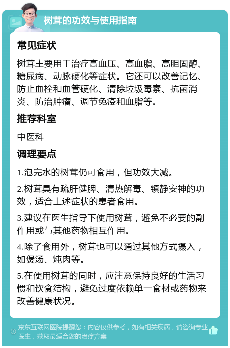 树茸的功效与使用指南 常见症状 树茸主要用于治疗高血压、高血脂、高胆固醇、糖尿病、动脉硬化等症状。它还可以改善记忆、防止血栓和血管硬化、清除垃圾毒素、抗菌消炎、防治肿瘤、调节免疫和血脂等。 推荐科室 中医科 调理要点 1.泡完水的树茸仍可食用，但功效大减。 2.树茸具有疏肝健脾、清热解毒、镇静安神的功效，适合上述症状的患者食用。 3.建议在医生指导下使用树茸，避免不必要的副作用或与其他药物相互作用。 4.除了食用外，树茸也可以通过其他方式摄入，如煲汤、炖肉等。 5.在使用树茸的同时，应注意保持良好的生活习惯和饮食结构，避免过度依赖单一食材或药物来改善健康状况。