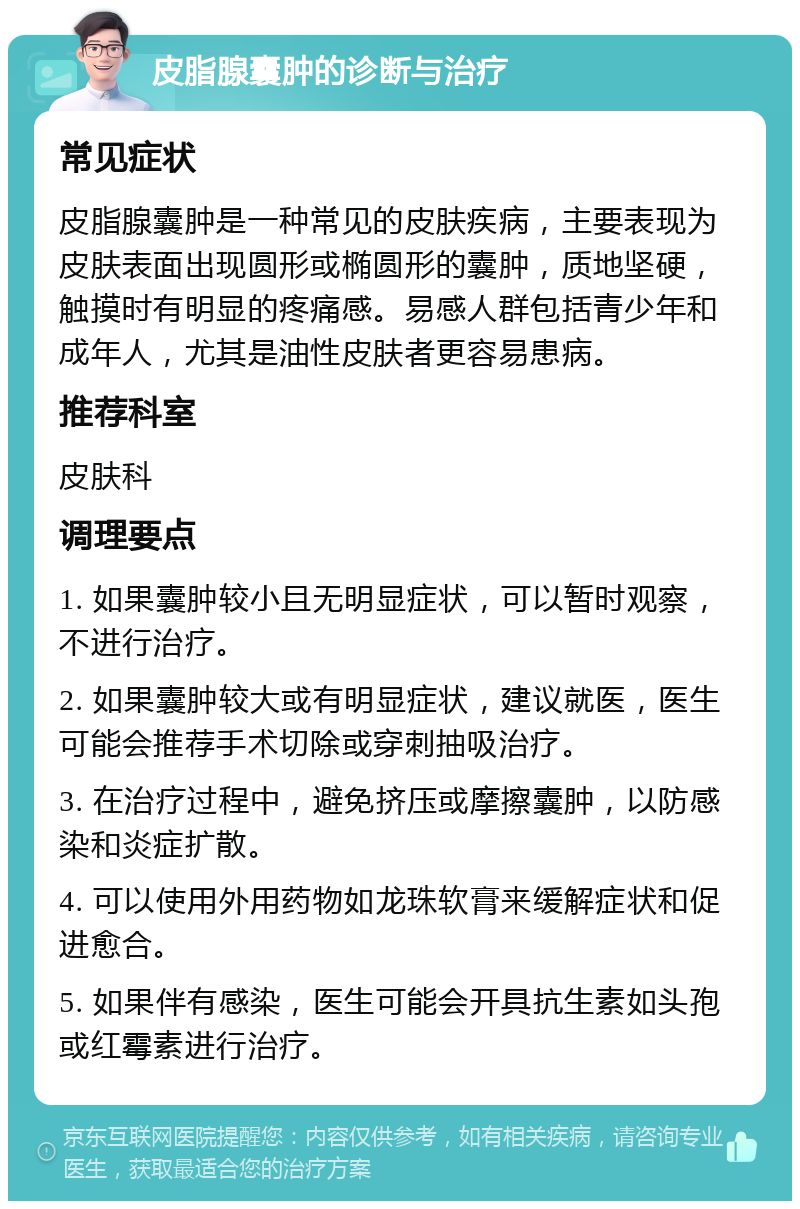 皮脂腺囊肿的诊断与治疗 常见症状 皮脂腺囊肿是一种常见的皮肤疾病，主要表现为皮肤表面出现圆形或椭圆形的囊肿，质地坚硬，触摸时有明显的疼痛感。易感人群包括青少年和成年人，尤其是油性皮肤者更容易患病。 推荐科室 皮肤科 调理要点 1. 如果囊肿较小且无明显症状，可以暂时观察，不进行治疗。 2. 如果囊肿较大或有明显症状，建议就医，医生可能会推荐手术切除或穿刺抽吸治疗。 3. 在治疗过程中，避免挤压或摩擦囊肿，以防感染和炎症扩散。 4. 可以使用外用药物如龙珠软膏来缓解症状和促进愈合。 5. 如果伴有感染，医生可能会开具抗生素如头孢或红霉素进行治疗。