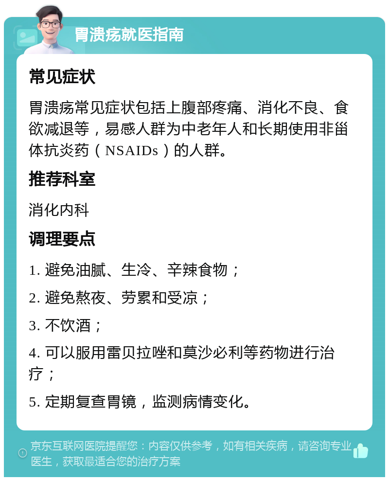 胃溃疡就医指南 常见症状 胃溃疡常见症状包括上腹部疼痛、消化不良、食欲减退等，易感人群为中老年人和长期使用非甾体抗炎药（NSAIDs）的人群。 推荐科室 消化内科 调理要点 1. 避免油腻、生冷、辛辣食物； 2. 避免熬夜、劳累和受凉； 3. 不饮酒； 4. 可以服用雷贝拉唑和莫沙必利等药物进行治疗； 5. 定期复查胃镜，监测病情变化。