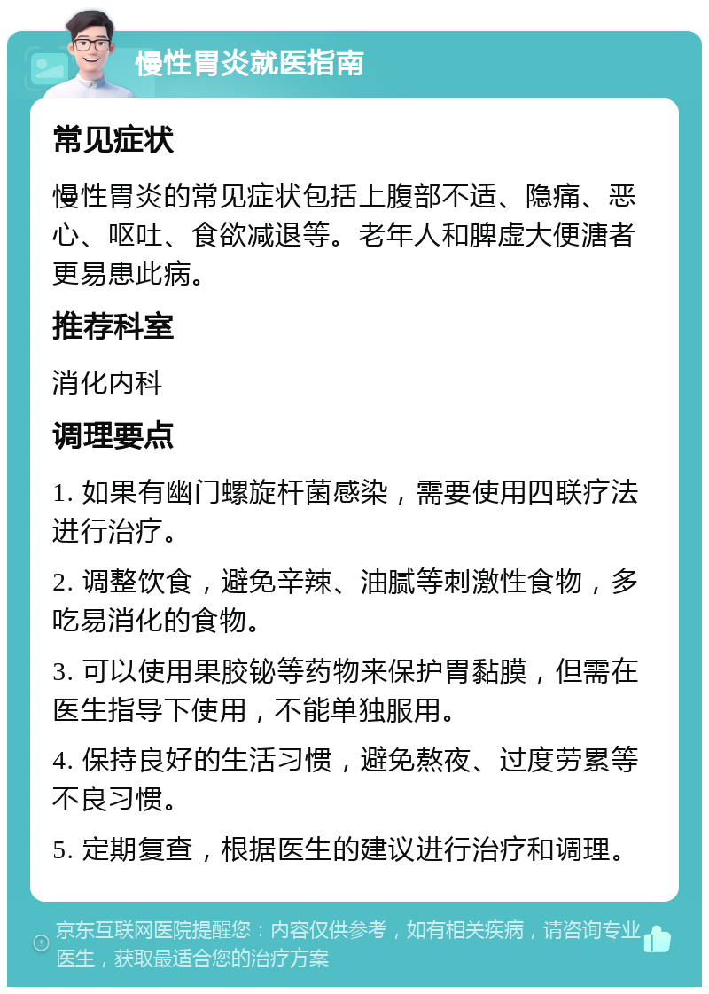 慢性胃炎就医指南 常见症状 慢性胃炎的常见症状包括上腹部不适、隐痛、恶心、呕吐、食欲减退等。老年人和脾虚大便溏者更易患此病。 推荐科室 消化内科 调理要点 1. 如果有幽门螺旋杆菌感染，需要使用四联疗法进行治疗。 2. 调整饮食，避免辛辣、油腻等刺激性食物，多吃易消化的食物。 3. 可以使用果胶铋等药物来保护胃黏膜，但需在医生指导下使用，不能单独服用。 4. 保持良好的生活习惯，避免熬夜、过度劳累等不良习惯。 5. 定期复查，根据医生的建议进行治疗和调理。