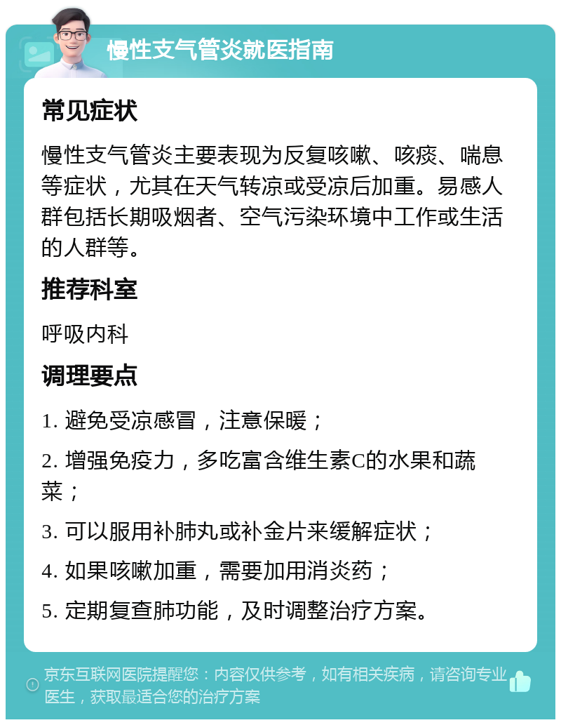 慢性支气管炎就医指南 常见症状 慢性支气管炎主要表现为反复咳嗽、咳痰、喘息等症状，尤其在天气转凉或受凉后加重。易感人群包括长期吸烟者、空气污染环境中工作或生活的人群等。 推荐科室 呼吸内科 调理要点 1. 避免受凉感冒，注意保暖； 2. 增强免疫力，多吃富含维生素C的水果和蔬菜； 3. 可以服用补肺丸或补金片来缓解症状； 4. 如果咳嗽加重，需要加用消炎药； 5. 定期复查肺功能，及时调整治疗方案。