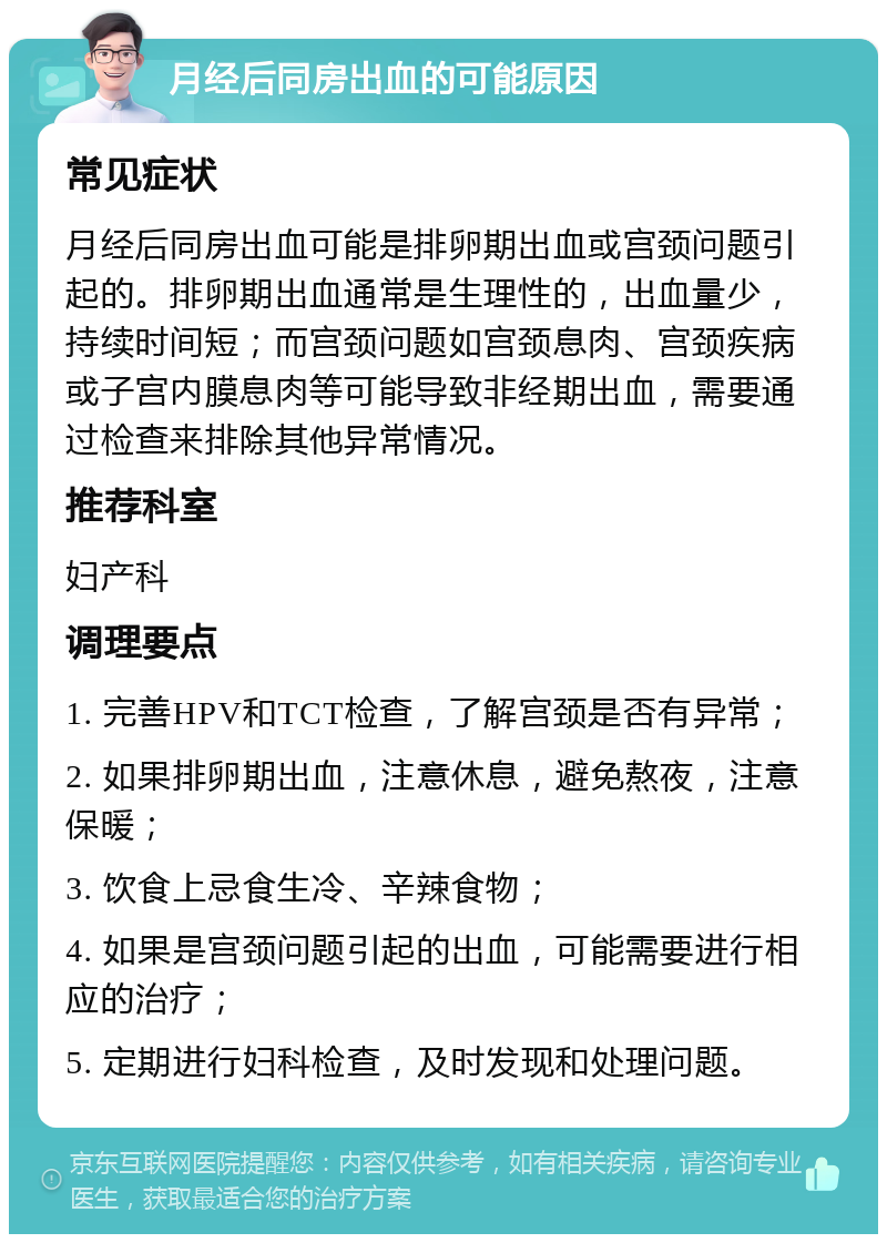 月经后同房出血的可能原因 常见症状 月经后同房出血可能是排卵期出血或宫颈问题引起的。排卵期出血通常是生理性的，出血量少，持续时间短；而宫颈问题如宫颈息肉、宫颈疾病或子宫内膜息肉等可能导致非经期出血，需要通过检查来排除其他异常情况。 推荐科室 妇产科 调理要点 1. 完善HPV和TCT检查，了解宫颈是否有异常； 2. 如果排卵期出血，注意休息，避免熬夜，注意保暖； 3. 饮食上忌食生冷、辛辣食物； 4. 如果是宫颈问题引起的出血，可能需要进行相应的治疗； 5. 定期进行妇科检查，及时发现和处理问题。