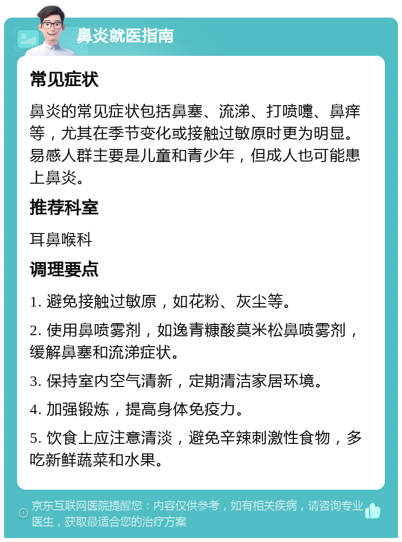 鼻炎就医指南 常见症状 鼻炎的常见症状包括鼻塞、流涕、打喷嚏、鼻痒等，尤其在季节变化或接触过敏原时更为明显。易感人群主要是儿童和青少年，但成人也可能患上鼻炎。 推荐科室 耳鼻喉科 调理要点 1. 避免接触过敏原，如花粉、灰尘等。 2. 使用鼻喷雾剂，如逸青糠酸莫米松鼻喷雾剂，缓解鼻塞和流涕症状。 3. 保持室内空气清新，定期清洁家居环境。 4. 加强锻炼，提高身体免疫力。 5. 饮食上应注意清淡，避免辛辣刺激性食物，多吃新鲜蔬菜和水果。