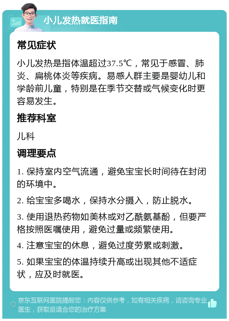 小儿发热就医指南 常见症状 小儿发热是指体温超过37.5℃，常见于感冒、肺炎、扁桃体炎等疾病。易感人群主要是婴幼儿和学龄前儿童，特别是在季节交替或气候变化时更容易发生。 推荐科室 儿科 调理要点 1. 保持室内空气流通，避免宝宝长时间待在封闭的环境中。 2. 给宝宝多喝水，保持水分摄入，防止脱水。 3. 使用退热药物如美林或对乙酰氨基酚，但要严格按照医嘱使用，避免过量或频繁使用。 4. 注意宝宝的休息，避免过度劳累或刺激。 5. 如果宝宝的体温持续升高或出现其他不适症状，应及时就医。