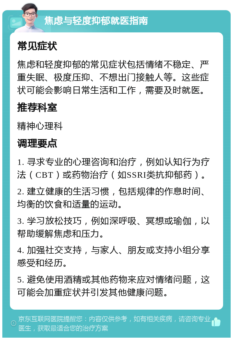 焦虑与轻度抑郁就医指南 常见症状 焦虑和轻度抑郁的常见症状包括情绪不稳定、严重失眠、极度压抑、不想出门接触人等。这些症状可能会影响日常生活和工作，需要及时就医。 推荐科室 精神心理科 调理要点 1. 寻求专业的心理咨询和治疗，例如认知行为疗法（CBT）或药物治疗（如SSRI类抗抑郁药）。 2. 建立健康的生活习惯，包括规律的作息时间、均衡的饮食和适量的运动。 3. 学习放松技巧，例如深呼吸、冥想或瑜伽，以帮助缓解焦虑和压力。 4. 加强社交支持，与家人、朋友或支持小组分享感受和经历。 5. 避免使用酒精或其他药物来应对情绪问题，这可能会加重症状并引发其他健康问题。