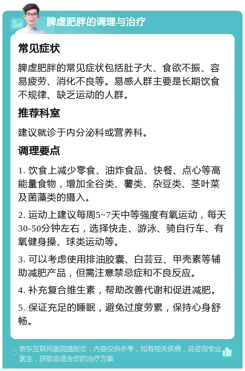 脾虚肥胖的调理与治疗 常见症状 脾虚肥胖的常见症状包括肚子大、食欲不振、容易疲劳、消化不良等。易感人群主要是长期饮食不规律、缺乏运动的人群。 推荐科室 建议就诊于内分泌科或营养科。 调理要点 1. 饮食上减少零食、油炸食品、快餐、点心等高能量食物，增加全谷类、薯类、杂豆类、茎叶菜及菌藻类的摄入。 2. 运动上建议每周5~7天中等强度有氧运动，每天30-50分钟左右，选择快走、游泳、骑自行车、有氧健身操、球类运动等。 3. 可以考虑使用排油胶囊、白芸豆、甲壳素等辅助减肥产品，但需注意禁忌症和不良反应。 4. 补充复合维生素，帮助改善代谢和促进减肥。 5. 保证充足的睡眠，避免过度劳累，保持心身舒畅。