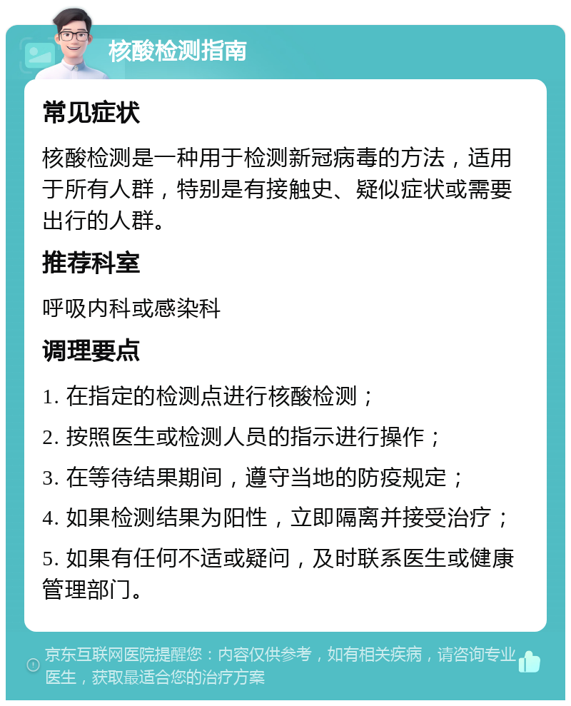 核酸检测指南 常见症状 核酸检测是一种用于检测新冠病毒的方法，适用于所有人群，特别是有接触史、疑似症状或需要出行的人群。 推荐科室 呼吸内科或感染科 调理要点 1. 在指定的检测点进行核酸检测； 2. 按照医生或检测人员的指示进行操作； 3. 在等待结果期间，遵守当地的防疫规定； 4. 如果检测结果为阳性，立即隔离并接受治疗； 5. 如果有任何不适或疑问，及时联系医生或健康管理部门。