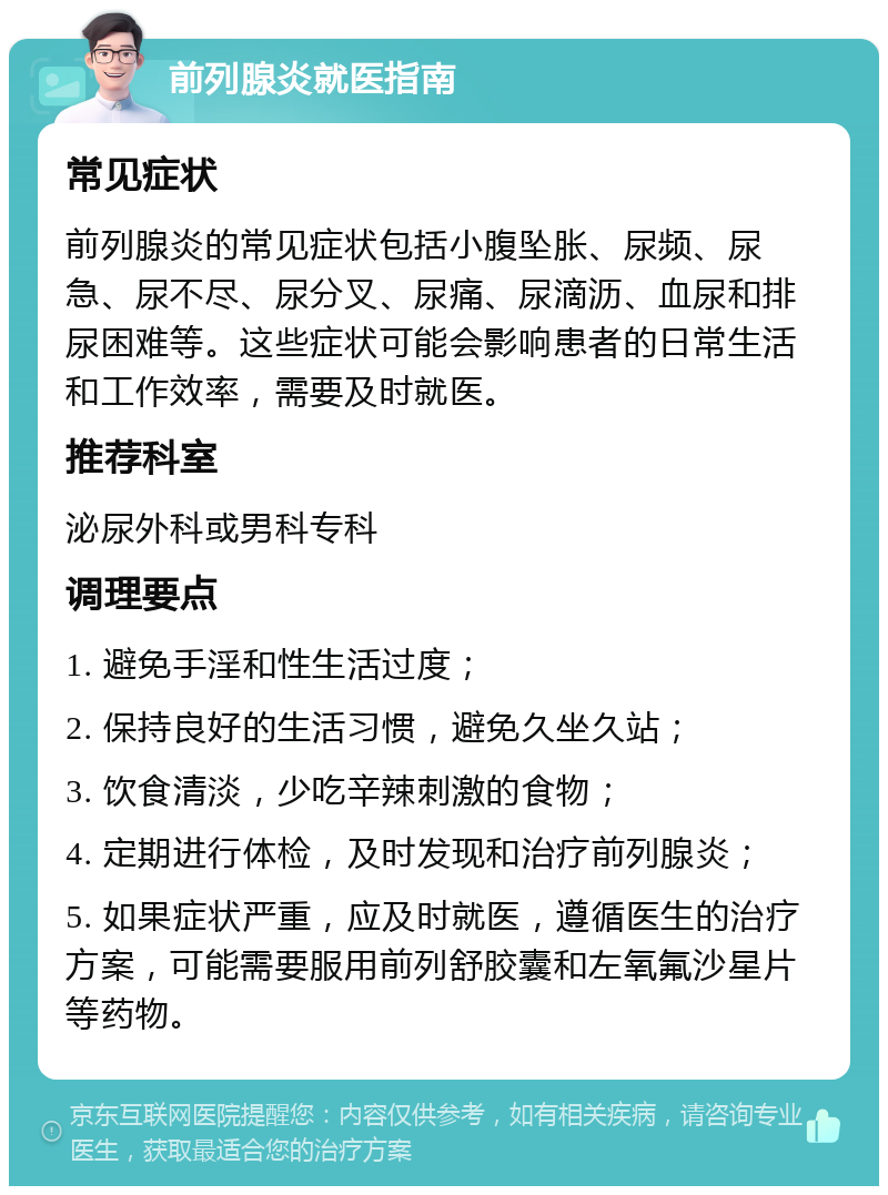 前列腺炎就医指南 常见症状 前列腺炎的常见症状包括小腹坠胀、尿频、尿急、尿不尽、尿分叉、尿痛、尿滴沥、血尿和排尿困难等。这些症状可能会影响患者的日常生活和工作效率，需要及时就医。 推荐科室 泌尿外科或男科专科 调理要点 1. 避免手淫和性生活过度； 2. 保持良好的生活习惯，避免久坐久站； 3. 饮食清淡，少吃辛辣刺激的食物； 4. 定期进行体检，及时发现和治疗前列腺炎； 5. 如果症状严重，应及时就医，遵循医生的治疗方案，可能需要服用前列舒胶囊和左氧氟沙星片等药物。