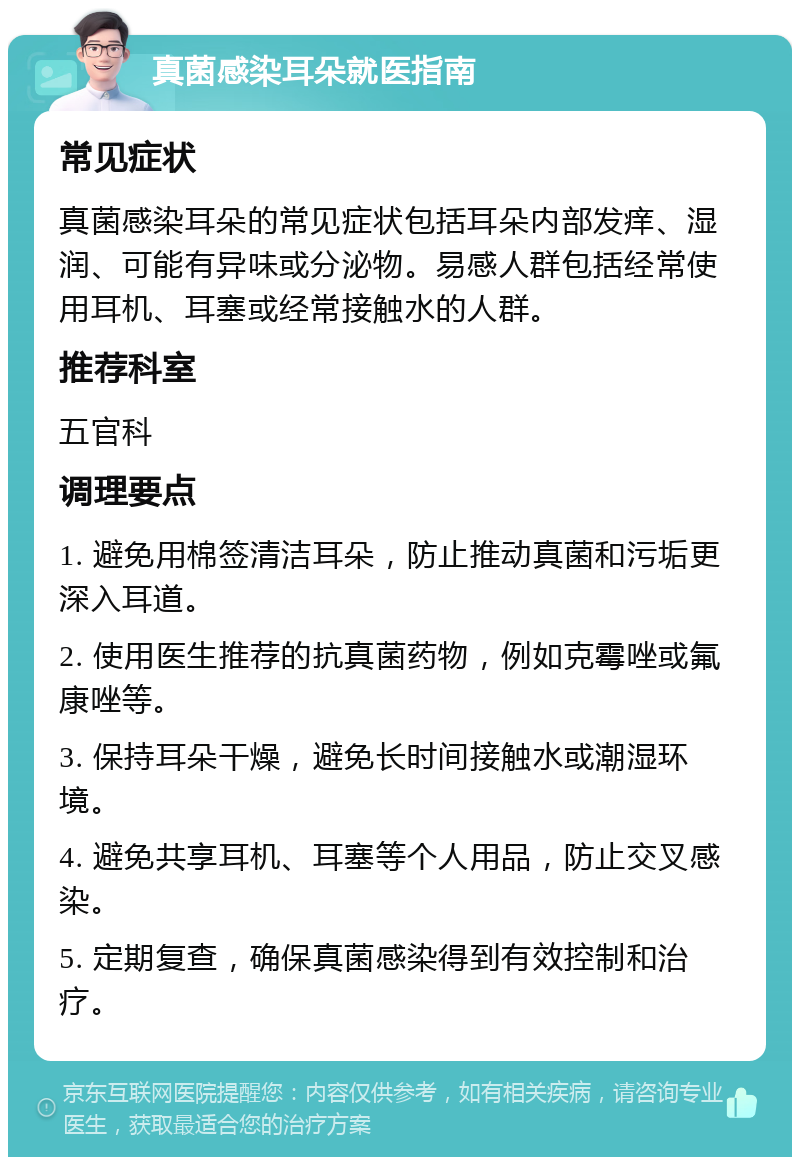 真菌感染耳朵就医指南 常见症状 真菌感染耳朵的常见症状包括耳朵内部发痒、湿润、可能有异味或分泌物。易感人群包括经常使用耳机、耳塞或经常接触水的人群。 推荐科室 五官科 调理要点 1. 避免用棉签清洁耳朵，防止推动真菌和污垢更深入耳道。 2. 使用医生推荐的抗真菌药物，例如克霉唑或氟康唑等。 3. 保持耳朵干燥，避免长时间接触水或潮湿环境。 4. 避免共享耳机、耳塞等个人用品，防止交叉感染。 5. 定期复查，确保真菌感染得到有效控制和治疗。