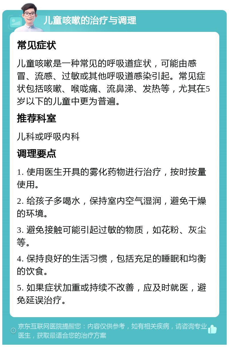 儿童咳嗽的治疗与调理 常见症状 儿童咳嗽是一种常见的呼吸道症状，可能由感冒、流感、过敏或其他呼吸道感染引起。常见症状包括咳嗽、喉咙痛、流鼻涕、发热等，尤其在5岁以下的儿童中更为普遍。 推荐科室 儿科或呼吸内科 调理要点 1. 使用医生开具的雾化药物进行治疗，按时按量使用。 2. 给孩子多喝水，保持室内空气湿润，避免干燥的环境。 3. 避免接触可能引起过敏的物质，如花粉、灰尘等。 4. 保持良好的生活习惯，包括充足的睡眠和均衡的饮食。 5. 如果症状加重或持续不改善，应及时就医，避免延误治疗。