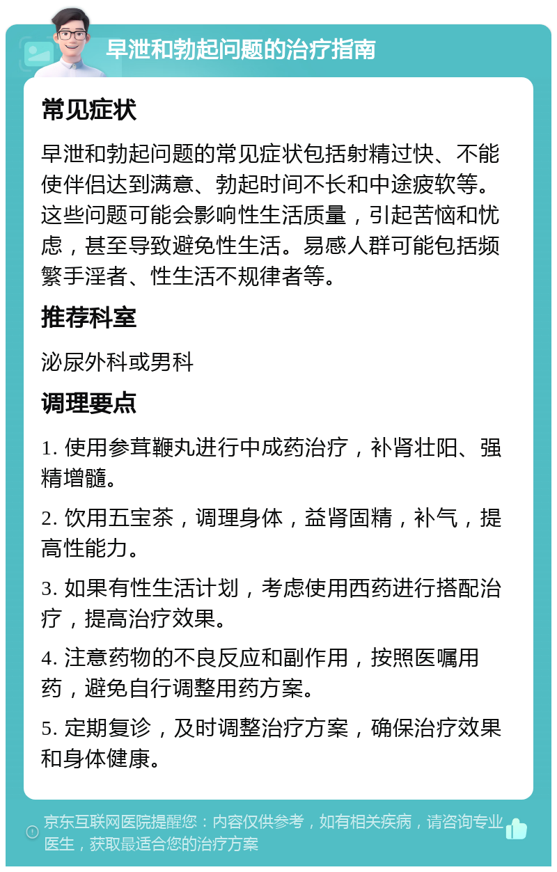 早泄和勃起问题的治疗指南 常见症状 早泄和勃起问题的常见症状包括射精过快、不能使伴侣达到满意、勃起时间不长和中途疲软等。这些问题可能会影响性生活质量，引起苦恼和忧虑，甚至导致避免性生活。易感人群可能包括频繁手淫者、性生活不规律者等。 推荐科室 泌尿外科或男科 调理要点 1. 使用参茸鞭丸进行中成药治疗，补肾壮阳、强精增髓。 2. 饮用五宝茶，调理身体，益肾固精，补气，提高性能力。 3. 如果有性生活计划，考虑使用西药进行搭配治疗，提高治疗效果。 4. 注意药物的不良反应和副作用，按照医嘱用药，避免自行调整用药方案。 5. 定期复诊，及时调整治疗方案，确保治疗效果和身体健康。