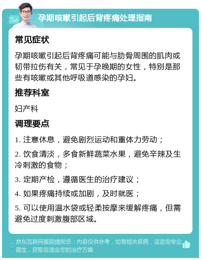 孕期咳嗽引起后背疼痛处理指南 常见症状 孕期咳嗽引起后背疼痛可能与肋骨周围的肌肉或韧带拉伤有关，常见于孕晚期的女性，特别是那些有咳嗽或其他呼吸道感染的孕妇。 推荐科室 妇产科 调理要点 1. 注意休息，避免剧烈运动和重体力劳动； 2. 饮食清淡，多食新鲜蔬菜水果，避免辛辣及生冷刺激的食物； 3. 定期产检，遵循医生的治疗建议； 4. 如果疼痛持续或加剧，及时就医； 5. 可以使用温水袋或轻柔按摩来缓解疼痛，但需避免过度刺激腹部区域。